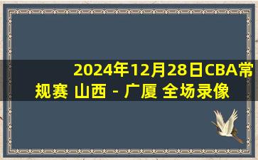 2024年12月28日CBA常规赛 山西 - 广厦 全场录像